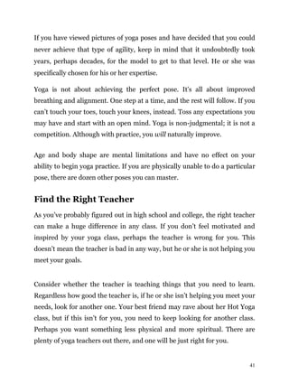 41
If you have viewed pictures of yoga poses and have decided that you could
never achieve that type of agility, keep in mind that it undoubtedly took
years, perhaps decades, for the model to get to that level. He or she was
specifically chosen for his or her expertise.
Yoga is not about achieving the perfect pose. It’s all about improved
breathing and alignment. One step at a time, and the rest will follow. If you
can’t touch your toes, touch your knees, instead. Toss any expectations you
may have and start with an open mind. Yoga is non-judgmental; it is not a
competition. Although with practice, you will naturally improve.
Age and body shape are mental limitations and have no effect on your
ability to begin yoga practice. If you are physically unable to do a particular
pose, there are dozen other poses you can master.
Find the Right Teacher
As you’ve probably figured out in high school and college, the right teacher
can make a huge difference in any class. If you don’t feel motivated and
inspired by your yoga class, perhaps the teacher is wrong for you. This
doesn’t mean the teacher is bad in any way, but he or she is not helping you
meet your goals.
Consider whether the teacher is teaching things that you need to learn.
Regardless how good the teacher is, if he or she isn’t helping you meet your
needs, look for another one. Your best friend may rave about her Hot Yoga
class, but if this isn’t for you, you need to keep looking for another class.
Perhaps you want something less physical and more spiritual. There are
plenty of yoga teachers out there, and one will be just right for you.
 