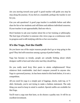 42
Are you moving toward your goal? A good teacher will guide you step by
step along the journey. If you feel at a standstill, perhaps the teacher is not
for you.
Can you ask questions? A good yoga teacher is available before and after
class for his or her students and will listen and address individual concerns.
If your teacher is not approachable, find one who is.
Don’t hesitate to ask your teacher about his or her training or philosophy.
The best type of teacher is someone who views yoga as a continuous work-
in-progress and is still studying with his or her own teacher.
It’s the Yoga, Not the Outfit
Do you know one of the major reasons people don’t go or stop going to the
gym? They feel self-conscious among a group of perfect bodies.
Yoga has become so trendy, people are actually fretting about which
designer outfit is best and what color mat they should buy.
Do you really need $125 Dior pants to attain enlightenment? Wear
whatever feels comfortable. And don’t compare yourself to anyone else.
Yoga is a personal journey. As has been stated in this book before, it is not a
competition.
All you need for yoga is a simple pair of leggings, shorts, tank top, or T-
shirt. Seriously, you’re not trying to make a fashion statement. The only
thing you need to keep in mind is comfort. Special outfits are available for
Hot Yoga.
You’ll want a yoga mat that lasts, so do choose a quality mat. It will be an
excellent investment.
 