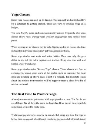 43
Yoga Classes
Some yoga classes can cost up to $20.00. This can add up, but it shouldn’t
be a deterrent to getting started. There are ways to practice yoga on a
budget.
The local YMCA, gyms, and some community centers frequently offer yoga
classes at low rates. During warm weather, yoga groups may meet at local
parks.
When signing up for classes, buy in bulk. Signing up for 20 classes at a time
instead for individual classes may get you a discounted rate.
Some yoga studios rent mats and water bottles. They may only charge a
dollar or so, but the extra expense can add up. Bring your own mat and
bottled water from home.
Some yoga studios offer “Karma Yoga” classes. These classes are free in
exchange for doing some work at the studio, such as manning the front
desk and cleaning up after a class. If cost is a concern, don’t hesitate to ask
about this option. Some studios will be happy to trade a class for a bit of
service rendered.
The Best Time to Practice Yoga
A handy excuse not to get started with yoga practice is time. The fact is, we
are all busy. We all have the same 24-hour day. If we intend to accomplish
something, we need to make time.
Traditional yoga involves sunrise or sunset. But using any time for yoga is
better than no yoga at all, although practicing yoga on a full stomach is not
 