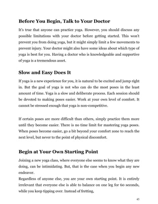 45
Before You Begin, Talk to Your Doctor
It’s true that anyone can practice yoga. However, you should discuss any
possible limitations with your doctor before getting started. This won’t
prevent you from doing yoga, but it might simply limit a few movements to
prevent injury. Your doctor might also have some ideas about which type of
yoga is best for you. Having a doctor who is knowledgeable and supportive
of yoga is a tremendous asset.
Slow and Easy Does It
If yoga is a new experience for you, it is natural to be excited and jump right
in. But the goal of yoga is not who can do the most poses in the least
amount of time. Yoga is a slow and deliberate process. Each session should
be devoted to making poses easier. Work at your own level of comfort. It
cannot be stressed enough that yoga is non-competitive.
If certain poses are more difficult than others, simply practice them more
until they become easier. There is no time limit for mastering yoga poses.
When poses become easier, go a bit beyond your comfort zone to reach the
next level, but never to the point of physical discomfort.
Begin at Your Own Starting Point
Joining a new yoga class, where everyone else seems to know what they are
doing, can be intimidating. But, that is the case when you begin any new
endeavor.
Regardless of anyone else, you are your own starting point. It is entirely
irrelevant that everyone else is able to balance on one leg for 60 seconds,
while you keep tipping over. Instead of fretting,
 
