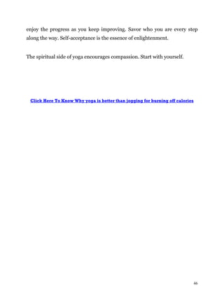 46
enjoy the progress as you keep improving. Savor who you are every step
along the way. Self-acceptance is the essence of enlightenment.
The spiritual side of yoga encourages compassion. Start with yourself.
Click Here To Know Why yoga is better than jogging for burning off calories
 