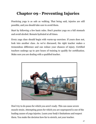 47
Chapter 09 - Preventing Injuries
Practicing yoga is as safe as walking. That being said, injuries are still
possible, and you should take care to avoid them.
Start by following a few basic rules. Don’t practice yoga on a full stomach
and avoid alcohol. Remain hydrated at all times.
Every yoga class should begin with warm-up exercises. If yours does not,
look into another class. As we’ve discussed, the right teacher makes a
tremendous difference and can reduce your chances of injury. Certified
teachers undergo up to 500 hours of training to qualify for certification.
Make sure you are dealing with a qualified teacher.
Don’t try to do poses for which you aren’t ready. This can cause severe
muscle strain. Attempting poses for which you are unprepared is one of the
leading causes of yoga injuries. Learn your body’s limitations and respect
them. You make the decision how far to stretch, not your teacher.
 