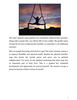 5
The more vigorous yoga practices are considered cardiovascular exercises.
Along with a proper diet, you will be able to lose weight. The gentler types
of yoga do not have cardiovascular benefits, so remember to do additional
exercises.
Why are people becoming interested in yoga? The most common reason is
to improve flexibility and physical health. Besides the physical benefits,
yoga also boosts the mental power and paves way to spiritual
enlightenment. For most, it’s the spiritual awakening that turns yoga into
an important part of their lives. This is a gradual but wonderful
development and opportunity for personal growth. The essence of yoga is
always to become a better version of oneself.
 