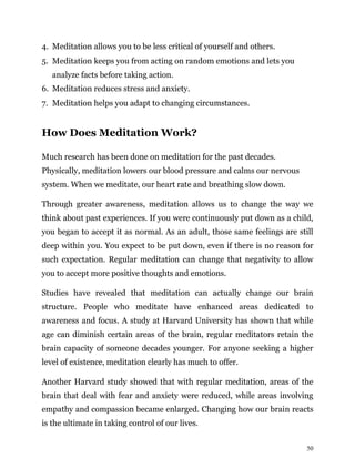 50
4. Meditation allows you to be less critical of yourself and others.
5. Meditation keeps you from acting on random emotions and lets you
analyze facts before taking action.
6. Meditation reduces stress and anxiety.
7. Meditation helps you adapt to changing circumstances.
How Does Meditation Work?
Much research has been done on meditation for the past decades.
Physically, meditation lowers our blood pressure and calms our nervous
system. When we meditate, our heart rate and breathing slow down.
Through greater awareness, meditation allows us to change the way we
think about past experiences. If you were continuously put down as a child,
you began to accept it as normal. As an adult, those same feelings are still
deep within you. You expect to be put down, even if there is no reason for
such expectation. Regular meditation can change that negativity to allow
you to accept more positive thoughts and emotions.
Studies have revealed that meditation can actually change our brain
structure. People who meditate have enhanced areas dedicated to
awareness and focus. A study at Harvard University has shown that while
age can diminish certain areas of the brain, regular meditators retain the
brain capacity of someone decades younger. For anyone seeking a higher
level of existence, meditation clearly has much to offer.
Another Harvard study showed that with regular meditation, areas of the
brain that deal with fear and anxiety were reduced, while areas involving
empathy and compassion became enlarged. Changing how our brain reacts
is the ultimate in taking control of our lives.
 