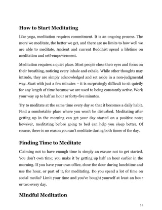51
How to Start Meditating
Like yoga, meditation requires commitment. It is an ongoing process. The
more we meditate, the better we get, and there are no limits to how well we
are able to meditate. Ancient and current Buddhist spend a lifetime on
meditation and self-empowerment.
Meditation requires a quiet place. Most people close their eyes and focus on
their breathing, noticing every inhale and exhale. While other thoughts may
intrude, they are simply acknowledged and set aside in a non-judgmental
way. Start with just a few minutes – it is surprisingly difficult to sit quietly
for any length of time because we are used to being constantly active. Work
your way up to half an hour or forty-five minutes.
Try to meditate at the same time every day so that it becomes a daily habit.
Find a comfortable place where you won’t be disturbed. Meditating after
getting up in the morning can get your day started on a positive note;
however, meditating before going to bed can help you sleep better. Of
course, there is no reason you can’t meditate during both times of the day.
Finding Time to Meditate
Claiming not to have enough time is simply an excuse not to get started.
You don’t own time; you make it by getting up half an hour earlier in the
morning. If you have your own office, close the door during lunchtime and
use the hour, or part of it, for meditating. Do you spend a lot of time on
social media? Limit your time and you’ve bought yourself at least an hour
or two every day.
Mindful Meditation
 