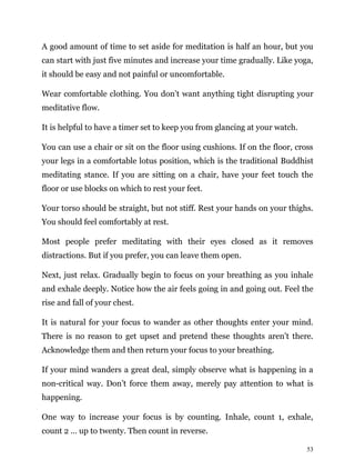 53
A good amount of time to set aside for meditation is half an hour, but you
can start with just five minutes and increase your time gradually. Like yoga,
it should be easy and not painful or uncomfortable.
Wear comfortable clothing. You don’t want anything tight disrupting your
meditative flow.
It is helpful to have a timer set to keep you from glancing at your watch.
You can use a chair or sit on the floor using cushions. If on the floor, cross
your legs in a comfortable lotus position, which is the traditional Buddhist
meditating stance. If you are sitting on a chair, have your feet touch the
floor or use blocks on which to rest your feet.
Your torso should be straight, but not stiff. Rest your hands on your thighs.
You should feel comfortably at rest.
Most people prefer meditating with their eyes closed as it removes
distractions. But if you prefer, you can leave them open.
Next, just relax. Gradually begin to focus on your breathing as you inhale
and exhale deeply. Notice how the air feels going in and going out. Feel the
rise and fall of your chest.
It is natural for your focus to wander as other thoughts enter your mind.
There is no reason to get upset and pretend these thoughts aren’t there.
Acknowledge them and then return your focus to your breathing.
If your mind wanders a great deal, simply observe what is happening in a
non-critical way. Don’t force them away, merely pay attention to what is
happening.
One way to increase your focus is by counting. Inhale, count 1, exhale,
count 2 … up to twenty. Then count in reverse.
 