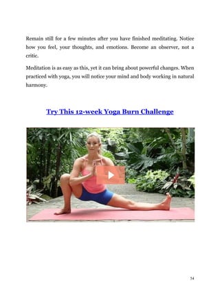 54
Remain still for a few minutes after you have finished meditating. Notice
how you feel, your thoughts, and emotions. Become an observer, not a
critic.
Meditation is as easy as this, yet it can bring about powerful changes. When
practiced with yoga, you will notice your mind and body working in natural
harmony.
Try This 12-week Yoga Burn Challenge
 