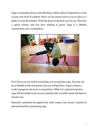 7
Yoga is extremely diverse and individual, which makes it important to work
at your own level of comfort. Don’t use the person next to you in class as a
guide, or even the teacher. Work the poses in the best way for you. This isn’t
a speed contest, and you have nothing to prove. Yoga is a lifetime
commitment, not a competition.
Even if you are not used to exercising, you can practice yoga. You may not
be as flexible as the next person, but you will get there. Yoga is always a
work in progress and never a competition. While it is a physical practice,
yoga will inevitably touch on your spiritual side. It unifies mind and body to
become one.
Research conducted throughout the 20th century has found a myriad of
physical benefits to practicing yoga.
 