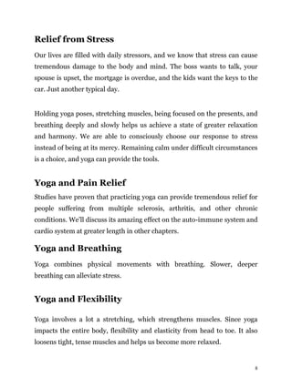 8
Relief from Stress
Our lives are filled with daily stressors, and we know that stress can cause
tremendous damage to the body and mind. The boss wants to talk, your
spouse is upset, the mortgage is overdue, and the kids want the keys to the
car. Just another typical day.
Holding yoga poses, stretching muscles, being focused on the presents, and
breathing deeply and slowly helps us achieve a state of greater relaxation
and harmony. We are able to consciously choose our response to stress
instead of being at its mercy. Remaining calm under difficult circumstances
is a choice, and yoga can provide the tools.
Yoga and Pain Relief
Studies have proven that practicing yoga can provide tremendous relief for
people suffering from multiple sclerosis, arthritis, and other chronic
conditions. We’ll discuss its amazing effect on the auto-immune system and
cardio system at greater length in other chapters.
Yoga and Breathing
Yoga combines physical movements with breathing. Slower, deeper
breathing can alleviate stress.
Yoga and Flexibility
Yoga involves a lot a stretching, which strengthens muscles. Since yoga
impacts the entire body, flexibility and elasticity from head to toe. It also
loosens tight, tense muscles and helps us become more relaxed.
 