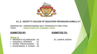 K.L.E SOCIETY’S COLLEGE OF EDUCATION VIDYANAGAR,HUBBLLI-31
SEMINAR ON : UNDERSTANDING SELF PERSONALITY AND YOGA
TOPIC : “OBJECTIVES OF LEARNING YOGA’’
SUBMITTED BY: SUBMITTED TO:
Group -5
 MAHADEVI YELAMAGGAD - 65 Dr. LAXMI B JADHAV
 GHAZAALA PARVEEN - 41
 AATIRA FIRDOUS SHAIKH - 35
 KHAIRUNNISA .Z. SHAIKH - 95
 