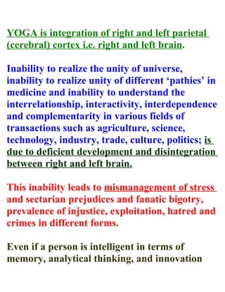 YOGA is integration of right and left parietal
(cerebral) cortex i.e. right and left brain.

Inability to realize the unity of universe,
inability to realize unity of different ‘pathies’ in
medicine and inability to understand the
interrelationship, interactivity, interdependence
and complementarity in various fields of
transactions such as agriculture, science,
technology, industry, trade, culture, politics; is
due to deficient development and disintegration
between right and left brain.

This inability leads to mismanagement of stress
and sectarian prejudices and fanatic bigotry,
prevalence of injustice, exploitation, hatred and
crimes in different forms.

Even if a person is intelligent in terms of
memory, analytical thinking, and innovation
 