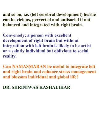 and so on, i.e. (left cerebral development) he/she
can be vicious, perverted and antisocial if not
balanced and integrated with right brain.

Conversely; a person with excellent
development of right brain but without
integration with left brain is likely to be artist
or a saintly individual but oblivious to social
reality.

Can NAMASMARAN be useful to integrate left
and right brain and enhance stress management
and blossom individual and global life?

DR. SHRINIWAS KASHALIKAR
 