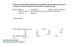 A full set of sample financial statements are available in the Yoga studio business plan
template and an Excel workbook with worksheets is available as well.
Revenue Streams Assumptions Month 1 Month 2 Month 3
Month 4 Month 5 Month 6 Month 7 Month 8 Month 9 Month 10
Month 11 Month 12
1: Memberships
To the right you need to type in Year 1 51
55 57 60 70
75 85 87 90
95 99 106
the number of Members Year 2 110
112 115
For more info. & reviews:
Yoga Studio Business Plan Template
 