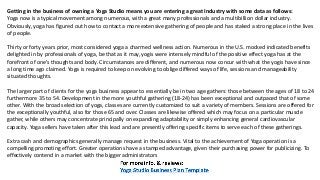 Getting in the business of owning a Yoga Studio means you are entering a great Industry with some data as follows:
Yoga now is a typical movement among numerous, with a great many professionals and a multibillion dollar industry.
Obviously, yoga has figured out how to contact a more extensive gathering of people and has staked a strong place in the lives
of people.
Thirty or forty years prior, most considered yoga a charmed wellness action. Numerous in the U.S. mocked indicated benefits
delighted in by professionals of yoga, be that as it may, yogis were intensely mindful of the positive effect yoga has at the
forefront of one's thoughts and body. Circumstances are different, and numerous now concur with what the yogis have since
a long time ago claimed. Yoga is required to keep on evolving to oblige differed ways of life, sessions and manageability
situated thoughts.
The larger part of clients for the yoga business appear to essentially be in two age gathers: those between the ages of 18 to 24
furthermore 35 to 54. Development in the more youthful gathering (18-24) has been exceptional and outpaced that of some
other. With the broad selection of yoga, classes are currently customized to suit a variety of members. Sessions are offered for
the exceptionally youthful, also for those 65 and over. Classes are likewise offered which may focus on a particular muscle
gather, while others may concentrate principally on expanding adaptability or simply enhancing general cardiovascular
capacity. Yoga sellers have taken after this lead and are presently offering specific items to serve each of these gatherings.
Extra cash and demographics generally manage request in the business. Vital to the achievement of Yoga operation is a
compelling promoting effort. Greater operations have a stamped advantage, given their purchasing power for publicizing. To
effectively contend in a market with the bigger administrators
 