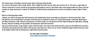 The importance of Having a business plan when starting a Yoga Studio
So, you are desiring to start a yoga studio. There might be many reasons why you want to do so. Of course, yoga helps to
reduce stress but in terms of money you get good potential to earn it. No matter who many yoga studios are there, but the
number of yoga instructors is about 15 million in United States providing them a chance to operate a yoga studio of their
own.
Basics of starting yoga studio
Indeed, you find it amazing that the foremost and fundamental step in starting any business is the business plan. Even
though you are not looking for investors, business plan is required to start up a successful business. Advance planning of
starting a business is like a dream coming true. In other words, it is the blue print that helps finding the right place, finding
finance, decision making, hiring number of employees and risks involved.
Like any other business, yoga studio needs a business plan. You need to be determined to cope up with different economic
situations and personal issues while running your own business. There are so many competitor yoga studios that you need
to be vigilant about when writing your yoga studio business plan.
 