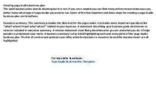 Creating yoga studio business plan
The word business plan sounds daunting but it is not. If you are a newbie you can find many online resources because you
better know what type of yoga studio you want to run. Some of the few important and basic steps for creating a yoga studio
business plan are listed here.
Executive summary: This summary provides the direction for the yoga studio. It includes some important questions like
“what? where? how? why? when?” related to your business. A statement describing your business goals also known as
vision is included in executive summary. A mission statement most likely describes who you are and what you do. It helps
people to understand your moto. A business summary is also listed highlighting each and every point of the yoga studio
business plan. The list of services and products you offer, what the business is meant to be and the business team are all
highlighted.
 