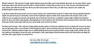 Market research: This section of yoga studio business plan describes and comprehends what you are serving. Often, many
businesses open and fail because they don’t understand the market they want to serve. How do you communicate with
your clients and offer them services when you don’t know about them? You can add more value to your studio by
positioning the needs of clients.
In order to know what you want to serve to your clients, you need market research. It takes time because global statistics
might not work for your community. Some of the important aspects needs to be answered in this section such as the
industry you are going to operate, the growth rate of industry, list of your competitor yoga studios, difference between
prices of your and other yoga studios, demographics of your location, list of primary and secondary clients and their needs,
why your clients need yoga and how you can provide your services to them.
Products and services: This section of yoga studio business plan is of utmost importance as it contains list of your services
you are going to offer to your clients. Even though you don’t write a business plan you still know what are your products
and services. Market research helps you in understanding what you are going to offer at your yoga studio. Make sure you
are making a description of each service and product. Every description should answer what the client will be looking for
and how your yoga studio can value them.
 