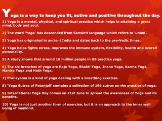 Yoga is a way to keep you fit, active and positive throughout the day.
1) Yoga is a mental, physical, and spiritual practice which helps in attaining a great
mind, body and soul.
2) The word 'Yoga' has descended from Sanskrit language which refers to 'union'.
3) Yoga has originated in ancient India and dates back to the pre-Vedic times.
4) Yoga helps fights stress, improves the immune system, flexibility, health and overall
personality.
5) A study shows that around 16 million people in US practice yoga.
6) The six branches of yoga are Raja Yoga, Bhakti Yoga, Jnana Yoga, Karma Yoga,
Mantra Yoga and Hath Yoga.
7) Pranayama is a kind of yoga dealing with a breathing exercise.
8) ‘Yoga Sutras of Patanjali’ contains a collection of 196 sutras on the practice of yoga.
9) International Yoga Day comes on 21st June to spread the awareness of Yoga and its
benefits.
10) Yoga is not just another form of exercise, but it is an approach to the inner well
being of mankind.
 