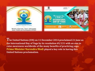 The United Nations (UN) on 11 December 2014 proclaimed 21 June as
the International Day of Yoga by its resolution 69/131 with an aim to
raise awareness worldwide of the many benefits of practicing yoga.
Prime Minister Narendra Modi played a key role in having this
United Nations proclamation.
 