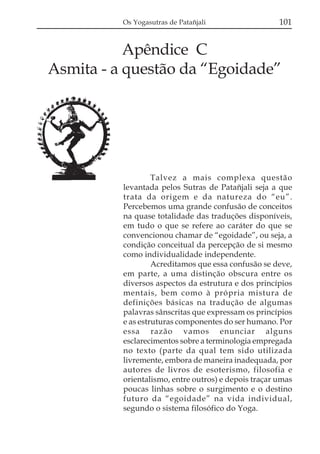 Os Yogasutras de Patañjali                  101


           Apêndice C
Asmita - a questão da “Egoidade”




                   Talvez a mais complexa questão
          levantada pelos Sutras de Patañjali seja a que
          trata da origem e da natureza do “eu”.
          Percebemos uma grande confusão de conceitos
          na quase totalidade das traduções disponíveis,
          em tudo o que se refere ao caráter do que se
          convencionou chamar de “egoidade”, ou seja, a
          condição conceitual da percepção de si mesmo
          como individualidade independente.
                   Acreditamos que essa confusão se deve,
          em parte, a uma distinção obscura entre os
          diversos aspectos da estrutura e dos princípios
          mentais, bem como à própria mistura de
          definições básicas na tradução de algumas
          palavras sânscritas que expressam os princípios
          e as estruturas componentes do ser humano. Por
          essa razão vamos enunciar alguns
          esclarecimentos sobre a terminologia empregada
          no texto (parte da qual tem sido utilizada
          livremente, embora de maneira inadequada, por
          autores de livros de esoterismo, filosofia e
          orientalismo, entre outros) e depois traçar umas
          poucas linhas sobre o surgimento e o destino
          futuro da “egoidade” na vida individual,
          segundo o sistema filosófico do Yoga.
 