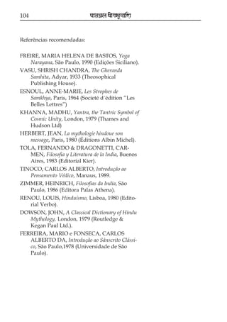 104                          paataÕala ya{gasaU«aaiNa



Referências recomendadas:

FREIRE, MARIA HELENA DE BASTOS, Yoga
   Narayana, São Paulo, 1990 (Edições Siciliano).
VASU, SHRISH CHANDRA, The Gheranda
   Samhita, Adyar, 1933 (Theosophical
   Publishing House).
ESNOUL, ANNE-MARIE, Les Strophes de
   Samkhya, Paris, 1964 (Societé d´édition “Les
   Belles Lettres”)
KHANNA, MADHU, Yantra, the Tantric Symbol of
   Cosmic Unity, London, 1979 (Thames and
   Hudson Ltd)
HERBERT, JEAN, La mythologie hindoue son
   message, Paris, 1980 (Éditions Albin Michel).
TOLA, FERNANDO & DRAGONETTI, CAR-
   MEN, Filosofia y Literatura de la India, Buenos
   Aires, 1983 (Editorial Kier).
TINOCO, CARLOS ALBERTO, Introdução ao
   Pensamento Védico, Manaus, 1989.
ZIMMER, HEINRICH, Filosofias da India, São
   Paulo, 1986 (Editora Palas Athena).
RENOU, LOUIS, Hinduísmo, Lisboa, 1980 (Edito-
   rial Verbo).
DOWSON, JOHN, A Classical Dictionary of Hindu
   Mythology, London, 1979 (Routledge &
   Kegan Paul Ltd.).
FERREIRA, MARIO e FONSECA, CARLOS
   ALBERTO DA, Introdução ao Sânscrito Clássi-
   co, São Paulo,1978 (Universidade de São
   Paulo).
 