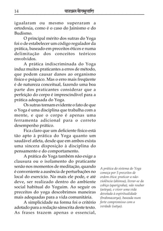 14                          paataÕala ya{gasaU«aaiNa

igualaram ou mesmo superaram a
ortodoxia, como é o caso do Jainismo e do
Budismo.
      O principal mérito dos sutras do Yoga
foi o de estabelecer um código regulador da
prática, baseado em preceitos éticos e numa
delimitação dos conceitos teóricos
envolvidos.
      A prática indiscriminada do Yoga
induz muitos praticantes a erros de método,
que podem causar danos ao organismo
físico e psíquico. Mas o erro mais freqüente
é de natureza conceitual, fazendo uma boa
parte dos praticantes considerar que a
perfeição do corpo é imprescindível para a
prática adequada do Yoga.
      Os sutras tornam evidente o fato de que
o Yoga é uma disciplina que trabalha com a
mente, e que o corpo é apenas uma
ferramenta adicional para o correto
desempenho prático.
      Fica claro que um deficiente físico está
tão apto à prática do Yoga quanto um
saudável atleta, desde que em ambos exista
uma sincera disposição à disciplina do
pensamento e do comportamento.
      A prática do Yoga também não exige a
clausura ou o isolamento do praticante
senão nos momentos de meditação, quando                A prática do sistema do Yoga
é conveniente a ausência de perturbações no            começa por 5 preceitos de
local do exercício. No mais ele pode, e até            ordem ética: praticar a não-
deve, ser realizado dentro do ambiente                 violência (ahimsa), livrar-se da
                                                       cobiça (aparigraha), não roubar
social habitual do Yoguim. Ao seguir os
                                                       (asteya), e viver uma vida
preceitos do yoga descobrimos maneiras                 devotada à espiritualidade
mais adequadas para a vida comunitária.                (brahmacarya), baseada num
      A simplicidade na forma foi o critério           forte compromisso com a
adotado para a redação sânscrita deste texto.          verdade (satya).
As frases trazem apenas o essencial,
 