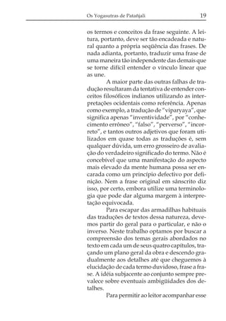 Os Yogasutras de Patañjali                   19

os termos e conceitos da frase seguinte. A lei-
tura, portanto, deve ser tão encadeada e natu-
ral quanto a própria seqüência das frases. De
nada adianta, portanto, traduzir uma frase de
uma maneira tão independente das demais que
se torne difícil entender o vínculo linear que
as une.
        A maior parte das outras falhas de tra-
dução resultaram da tentativa de entender con-
ceitos filosóficos indianos utilizando as inter-
pretações ocidentais como referência. Apenas
como exemplo, a tradução de “viparyaya”, que
significa apenas “inventividade”, por “conhe-
cimento errôneo”, “falso”, “perverso”, “incor-
reto”, e tantos outros adjetivos que foram uti-
lizados em quase todas as traduções é, sem
qualquer dúvida, um erro grosseiro de avalia-
ção do verdadeiro significado do termo. Não é
concebível que uma manifestação do aspecto
mais elevado da mente humana possa ser en-
carada como um princípio defectivo por defi-
nição. Nem a frase original em sânscrito diz
isso, por certo, embora utilize uma terminolo-
gia que pode dar alguma margem à interpre-
tação equivocada.
        Para escapar das armadilhas habituais
das traduções de textos dessa natureza, deve-
mos partir do geral para o particular, e não o
inverso. Neste trabalho optamos por buscar a
compreensão dos temas gerais abordados no
texto em cada um de seus quatro capítulos, tra-
çando um plano geral da obra e descendo gra-
dualmente aos detalhes até que cheguemos à
elucidação de cada termo duvidoso, frase a fra-
se. A idéia subjacente ao conjunto sempre pre-
valece sobre eventuais ambigüidades dos de-
talhes.
        Para permitir ao leitor acompanhar esse
 