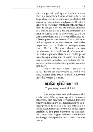 Os Yogasutras de Patañjali                   23

abertura que não está apresentando um texto
aberto a sugestões. Quem deseja estudar o
Yoga deve aceitar o conteúdo dos Sutras tal
como é apresentada, sem alterações. O sutra é
um tipo de texto que, habitualmente, surgia ao
final de longos períodos de debates, durante
os quais as idéias tratadas amadureciam no
calor de acirradas disputas verbais. Quando o
consenso se formava e o sistema filosófico re-
sultante parecia consistente, algum dentre os
melhores praticantes do sistema era convida-
do para elaborar os aforismos que o perpetua-
riam. Daí o zêlo em relação ao seu
questionamento. Um debate de séculos entre
indivíduos que orientavam suas vidas pelos
preceitos que apregoavam, como sempre fa-
zem os sábios iniciados, não poderia ser rea-
berto, sem mais nem menos, por um iniciante
qualquer...
        Depois de deixar bem claro que os
Sutras devem ser preservados da forma que
estão, o autor entra no assunto definindo com
brevidade o que é o Yoga.

       || ya{gaiéaÞava&iÞainar{Da: || 2 ||
          Yogaçcittavqttinirodhaf || 2 ||

        É aqui que começam as disputas entre
tradutores. São apenas quatro palavras
sânscritas, que precisam ser adequadamente
compreendidas para que tenhamos uma defi-
nição precisa do que é o que se identifica pelo
nome Yoga. Embora a leitura dos sutras seja o
caminho natural para encontrar seu significa-
do, vamos passar agora de forma abreviada o
sentido geral de que elas estão investidas nes-
ta obra.
 