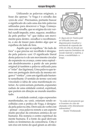 24                          paataÕala ya{gasaU«aaiNa

        Utilizando as palavras originais, a
frase diz apenas: “o Yoga é o nirodha das
vqttis de citta”. Precisamos, portanto buscar
o significado de cada uma das três palavras
utilizadas para descrever o Yoga. Começa-
mos com nirodha, que se origina da raiz ver-
bal rundh impedir, reter, segurar, modifica-
da pelo prefixo “ni” que indica um movi-
                                                       A figura do Çri Yantra pode
mento para dentro. nirodha é o recolhimen-
                                                       ser utilizada como um
to, o ato de trazer para dentro algo que se            diagrama para visualizar o
espalhou do lado de fora.                              movimento de expansão das
        Aquilo que se espalhou “do lado de             vrttis de citta em direção aos
fora” e que precisa ser recolhido é designa-           quatro aspectos limitadores do
                                                       mundo material: a matéria, a
do pela palavra vqtti. O significado literal           forma, a mutabilidade e o
desta palavra é o de um movimento circular             tempo.
de expansão ou avanço, como uma espiral -
um desdobramento a partir de um ponto
original (é também a palavra utilizada para
o “rolar” das lágrimas). Uma palavra que te-
mos em português derivada da mesma ori-
gem é “vórtice”, com um significado bastan-
te semelhante. O sentido do termo vqtti está
vinculado à idéia de uma manifestação ex-
terior. As vqrttis seriam, portanto, expansões
radiais de uma entidade central, espiritual,
que partem em direção ao mundo manifes-
tado.
        A entidade central, cujas expressões
manifestadas, ou vqttis, estariam sendo re-            “As ondas de pensamento que
colhidas com a prática do Yoga, é designa-             se levantam em citta são
da pela palavra citta. Derivada do verbo cint          chamadas vrttis (literalmente:
                                                       redemoinhos)”
- pensar - essa palavra remete a um aspecto                  Swami Vivekananda
muito peculiar da estrutura anímica do ser
humano. Ela nomeia o centro espiritual da
mente humana. É a fonte da qual derivam
todos os fenômenos da consciência. Citta é
um eixo em torno do qual giram as ativida-
 
