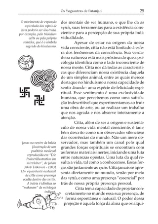 Os Yogasutras de Patañjali                      25

 O movimento de expansão        des mentais do ser humano, e que lhe dá as
     espiralada das vqttis de
 citta poderia ser ilustrado,
                                vqttis, suas ferramentas para a existência cons-
por exemplo, pelo triskelion    ciente e para a percepção de sua própria indi-
        celta ou pela própria   vidualidade.
   svastika, que é o símbolo             Apesar de estar na origem da nossa
      sagrado do hinduismo.     vida consciente, citta não está limitado à esfe-
                                ra dos fenômenos da consciência. Sua verda-
                                deira natureza está mais próxima do que a psi-
                                cologia identifica como o lado inconsciente de
                                nossa mente. Citta nos dá todas as característi-
                                cas que diferenciam nossa existência daquela
                                de um simples animal, entre as quais merece
                                destaque no hinduísmo a nossa capacidade de
                                sentir ánanda - uma espécie de felicidade espi-
                                ritual. Esse sentimento é uma exclusividade
                                humana, que percebemos como uma satisfa-
                                ção indescritível que experimentamos ao fruir
                                uma obra de arte, ou ao realizar um trabalho
                                que nos agrada e nos absorve inteiramente a
                                atenção.
                                         Citta, além de ser a origem e sustentá-
                                culo de nossa vida mental consciente, é tam-
                                bém descrito como um observador silencioso
                                das ocorrências do mundo. Não um mero ob-
 Jonas no ventre da baleia      servador, mas também um canal pelo qual
         [ilustração de um      grandes forças espirituais se encontram com
         psaltério medieval     as formas materiais inertes, iniciando uma luta
     reproduzida em “Die
     Psalterillustration im     entre naturezas opostas. Uma luta da qual re-
     mittelelter”, de Johan     sulta a vida, tal como a conhecemos. Essas for-
   Jakob Tikkanen - 1903]       ças são justamente as vqttis. Citta jamais se apre-
 Um equivalente ocidental       senta diretamente no mundo, senão por meio
    de citta como presença
  oculta dentro das vrttis.     das vqttis, e como uma presença “essencial” por
     A baleia é idêntica ao     trás de nossa própria presença pessoal.
 “makaram” da mitologia                   Citta tem a capacidade de projetar con-
                   indiana.
                                   cretamente no mundo essa sua presença, de
                                   forma espontânea e natural. O poder dessa
                                  projeção é aquela força da alma que os alqui-
 