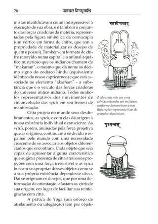 26                           paataÕala ya{gasaU«aaiNa

mistas identificavam como indispensável à
execução de sua obra, e é também o conjun-
to das forças criadoras da matéria, represen-
tadas pela figura simbólica da cornucópia
(um vórtice em forma de chifre, que tem a
propriedade de materializar os desejos de
quem o possui). Também em formato de chi-
fre retorcido numa espiral é o animal aquá-
tico misterioso que os indianos chamam de
“makaram”, o mesmo que dá nome ao déci-
mo signo do zodíaco hindu (equivalente
idêntico do nosso capricórneo) e que está as-
sociado ao elemento “akasham” - a subs-
tância que é o veículo das forças criadoras
do universo mítico indiano. Todos símbo-
los representativos dos movimentos de                   A alquimia não era uma
circunvolução das vqttis em seu frenesi de              ciência estranha aos indianos,
                                                        conforme demonstram essas
manifestação.                                           ilustrações representativas de
         Citta projeta no mundo seus desdo-             aparatos alquímicos.
bramentos, as vqttis, e com elas dá origem à
nossa existência individual e consciente. As
vqttis, porém, animadas pela força projetiva
que as originou, continuam a se dividir e es-
palhar pelo mundo com uma necessidade
crescente de se associar aos objetos diferen-
ciados que encontram. Cada objeto que seja
capaz de apresentar alguma característica
que sugira a presença de citta atrai essas pro-
jeções com uma força irresistível e as vqttis
buscam se apropriar desses objetos como se
a sua própria existência dependesse disso.
Daí se originam os desejos, que por uma de-
formação de orientação, afastam as vqttis de
sua origem, em lugar de facilitar sua reinte-
gração com citta.
         A prática do Yoga (um esforço de
atrelamento ou integração) tem por objeti-
 