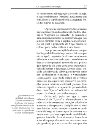 Os Yogasutras de Patañjali                      27

                               vo justamente a reintegração das vqttis, ou seja,
                               o seu recolhimento [nirodha] novamente em
                               citta. Este é o significado literal da segunda fra-
                               se dos Sutras de Patañjali.

                                       O primeiro capítulo dos Sutras, em cujo
                               início aparecem as duas frases já citadas, cha-
                               ma-se “Capítulo do Samadhi”. O samadhi é
                               uma condição superior da consciência, que fica
                               a meio caminho entre a vigília e a inconsciên-
                               cia, na qual o praticante de Yoga precisa se
                               colocar para poder realizar a meditação.
                                       Esse primeiro capítulo descreve o que
                               é o Yoga, detalhando logo no seu início o que
                               são as vqttis, projeções de citta no mundo ma-
                               nifestado, e esclarecendo que o recolhimento
                               dessas vqttis é possível através de uma prática
                               que depende de duas condições indispensá-
                               veis: disciplina e desapego. Depois disso, tra-
                               ta da descoberta do saber que se revela como
                               um conhecimento intenso e verdadeiro
                               [sa,prajzáta], que pode surgir de diversas
                               maneiras, mas que é um indicativo do cami-
                               nho para a natureza espiritual [puruõa]. Essa
                               natureza espiritual se apresenta para o indiví-
                               duo como “Içvara”, o Senhor, um referencial
                               seguro da direção que se deve seguir.
        Quando temos uma               Orientado pela entrega a esse
     facilidade natural para
     executar determinadas     referencial de “Içvara” e pelo surgimento do
    tarefas, ou seja, quando   saber manifesto em nossa vocação, e dedicado
manifestamos uma vocação,      a manter o desapego e a disciplina como nor-
estamos dando curso a esse     mas básicas de seu comportamento, o prati-
conhecimento espontâneo e
    intenso, o samprajñata.
                               cante de Yoga se torna capaz de assentar sua
                               mente num patamar superior de estabilidade,
                               que é o Samadhi. Para alcançar o Samadhi o
                               autor diz que podemos fazer uma aproxima-
                               ção gradual, por um caminho em que são
 