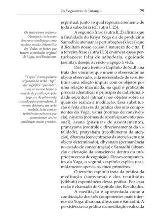 Os Yogasutras de Patañjali                    29

                                espiritual, junto ao qual repousa a semente de
                                toda a sabedoria (cf. sutra I, 25).
    Os instrutores indianos              A segunda frase (sutra II, 2) afirma que
      (Acaryas), costumam       a finalidade do Kriya Yoga é a de produzir o
 descrever svadhyaya como
                                Samadhi e atenuar as perturbações (kleças) que
 sendo o estudo sistemático
    dos Vedas, os textos que    dificultam nosso acesso à natureza de citta. E
trazem a revelação original     a terceira frase (sutra II, 3) enumera essas per-
   de Viõnu, no Hinduísmo.      turbações: falta de sabedoria, egoidade
                                (asmita), desejo, aversão e apego à vida.
                                         Daí para frente o Capítulo do Sadhana
                                trata dos vínculos que unem o observador ao
     “Tapas” é uma palavra      objeto observado, e da necessidade de se subs-
  originada do verbo “tap”,     tituir uma relação impura com os objetos por
   que significa “queimar”.
    Tem ao mesmo tempo o        uma relação imaculada, na qual o praticante
 sentido da purificação pelo    procura identificar o princípio de individuali-
      fogo, e o do sofrimento   dade espiritual (atman) nos objetos sobre os
causado pela queimadura. É      quais ele realiza a meditação. Essa substitui-
  mesmo doloroso, em certa
                                ção é feita através da prática dos oito compo-
        medida, lutar com as
   resistências naturais que    nentes do Yoga: yama (normas de convivên-
         alimentamos contra     cia), niyama (normas de aperfeiçoamento pes-
  mudanças muito grandes.       soal), asana (posturas de assentamento),
                                pranayama (controle e direcionamento da vi-
                                talidade), pratyahara (recolhimento da aten-
                                ção), dharana (concentração da atenção em um
                                objeto determinado), dhyanam (permanência
                                no estado de concentração) e Samadhi (absor-
                                ção e elevação da consciência dentro do pró-
                                prio processo de cognição). Desses componen-
                                tes do Yoga, o segundo capítulo explica resu-
                                midamente apenas os cinco primeiros.
                                         O terceiro capítulo trata da prática da
                                meditação (samyama) e dos resultados
                                (vibhuti) espontâneos dessa prática. Por essa
                                razão é chamado de Capítulo dos Resultados.
                                         A meditação é apresentada como a
                                combinação dos três componentes mais inter-
                                nos do Yoga: dharana, dhyanam e Samadhi. A
                                persistência na prática da meditação realizada
 