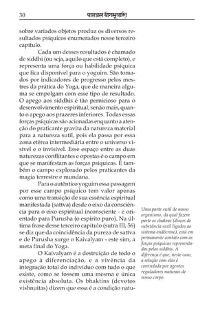 30                           paataÕala ya{gasaU«aaiNa

sobre variados objetos produz os diversos re-
sultados psíquicos enumerados nesse terceiro
capítulo.
        Cada um desses resultados é chamado
de siddhi (ou seja, aquilo que está completo), e
representa uma força ou habilidade psíquica
que fica disponível para o yoguim. São toma-
dos por indicadores de progresso pelos mes-
tres da prática do Yoga, que de maneira algu-
ma se empolgam com esse tipo de resultado.
O apego aos siddhis é tão pernicioso para o
desenvolvimento espiritual, senão mais, quan-
to o apego aos prazeres inferiores. Todas essas
forças psíquicas são acionadas enquanto a aten-
ção do praticante gravita da natureza material
para a natureza sutil, pois ela passa por essa
zona etérea intermediária entre o universo vi-
sível e o invisível. Esse espaço entre as duas
naturezas conflitantes e opostas é o campo em
que se manifestam as forças psíquicas. É tam-
bém o campo explorado pelos praticantes da
magia terrestre e mundana.
        Para o autêntico yoguim essa passagem
por esse campo psíquico tem valor apenas
como uma transição de sua essência espiritual
manifestada (sattva) desde o eixo da consciên-
                                                        Uma parte sutil de nosso
cia para o eixo espiritual inconsciente - e ori-
                                                        organismo, da qual fazem
entado para Purusha (o espírito puro). Na úl-           parte os chakras (discos de
tima frase desse terceiro capítulo (sutra III, 56)      substância sutil ligados ao
se diz que da coincidência da pureza de sattva          sistema endócrino), está em
e de Purusha surge o Kaivalyam - este sim, a            permanente contato com as
                                                        forças psíquicas representa-
meta final do Yoga.                                     das pelos siddhis. A
        O Kaivalyam é a destruição de todo o            diferença é que, neste caso,
apego à diferenciação, e a vivência da                  a relação com elas é
integração total do indivíduo com tudo o que            controlada por agentes
                                                        reguladores naturais de
existe, como se fossem uma mesma e única
                                                        nosso corpo.
existência absoluta. Os bhaktins (devotos
vishnuitas) dizem que essa é a condição natu-
 