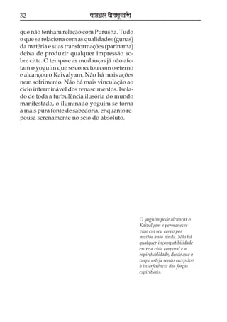 32                         paataÕala ya{gasaU«aaiNa

que não tenham relação com Purusha. Tudo
o que se relaciona com as qualidades (gunas)
da matéria e suas transformações (parinama)
deixa de produzir qualquer impressão so-
bre citta. O tempo e as mudanças já não afe-
tam o yoguim que se conectou com o eterno
e alcançou o Kaivalyam. Não há mais ações
nem sofrimento. Não há mais vinculação ao
ciclo interminável dos renascimentos. Isola-
do de toda a turbulência ilusória do mundo
manifestado, o iluminado yoguim se torna
a mais pura fonte de sabedoria, enquanto re-
pousa serenamente no seio do absoluto.




                                                      O yoguim pode alcançar o
                                                      Kaivalyam e permanecer
                                                      vivo em seu corpo por
                                                      muitos anos ainda. Não há
                                                      qualquer incompatibilidade
                                                      entre a vida corporal e a
                                                      espiritualidade, desde que o
                                                      corpo esteja sendo receptivo
                                                      à interferência das forças
                                                      espirituais.
 