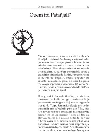 Os Yogasutras de Patañjali                  33


Quem foi Patañjali?




   Muito pouco se sabe sobre a vida e a obra de
   Patañjali. Existem três obras que vão assinadas
   por esse nome, mas que provavelmente foram
   criadas por autores distintos – ainda que
   homônimos. Uma dessas obras é um tratado
   de medicina, outra é um comentário sobre a
   gramática sânscrita de Panini, e o terceiro são
   os Sutras do Yoga. A poesia popular, no
   entanto, estabeleceu para ele uma biografia
   mítica que reproduzimos abaixo. Há variações
   diversas dessa lenda, mas o núcleo da história
   permanece sempre igual.

   Uma yoguini chamada Gonika, que vivia no
   noroeste da Índia antiga (território hoje
   pertencente ao Afeganistão), era uma grande
   mestra do Yoga. Seu maior desejo era poder
   transmitir sua sabedoria para um filho, mas
   não havia se casado e estava muito idosa para
   sonhar em ter um marido. Todos os dias ela
   elevava preces aos deuses pedindo por um
   filho para que se cumprisse seu papel na vida.
   Enquanto isso, nos céus, o deus serpente que
   encarna o infinito, chamado Ananta, o mesma
   que serve de apoio para o deus Narayana,
 