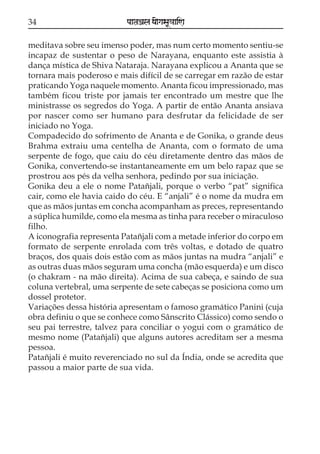 34                        paataÕala ya{gasaU«aaiNa

meditava sobre seu imenso poder, mas num certo momento sentiu-se
incapaz de sustentar o peso de Narayana, enquanto este assistia à
dança mística de Shiva Nataraja. Narayana explicou a Ananta que se
tornara mais poderoso e mais difícil de se carregar em razão de estar
praticando Yoga naquele momento. Ananta ficou impressionado, mas
também ficou triste por jamais ter encontrado um mestre que lhe
ministrasse os segredos do Yoga. A partir de então Ananta ansiava
por nascer como ser humano para desfrutar da felicidade de ser
iniciado no Yoga.
Compadecido do sofrimento de Ananta e de Gonika, o grande deus
Brahma extraiu uma centelha de Ananta, com o formato de uma
serpente de fogo, que caiu do céu diretamente dentro das mãos de
Gonika, convertendo-se instantaneamente em um belo rapaz que se
prostrou aos pés da velha senhora, pedindo por sua iniciação.
Gonika deu a ele o nome Patañjali, porque o verbo “pat” significa
cair, como ele havia caido do céu. E “anjali” é o nome da mudra em
que as mãos juntas em concha acompanham as preces, representando
a súplica humilde, como ela mesma as tinha para receber o miraculoso
filho.
A iconografia representa Patañjali com a metade inferior do corpo em
formato de serpente enrolada com três voltas, e dotado de quatro
braços, dos quais dois estão com as mãos juntas na mudra “anjali” e
as outras duas mãos seguram uma concha (mão esquerda) e um disco
(o chakram - na mão direita). Acima de sua cabeça, e saindo de sua
coluna vertebral, uma serpente de sete cabeças se posiciona como um
dossel protetor.
Variações dessa história apresentam o famoso gramático Panini (cuja
obra definiu o que se conhece como Sânscrito Clássico) como sendo o
seu pai terrestre, talvez para conciliar o yogui com o gramático de
mesmo nome (Patañjali) que alguns autores acreditam ser a mesma
pessoa.
Patañjali é muito reverenciado no sul da Índia, onde se acredita que
passou a maior parte de sua vida.
 