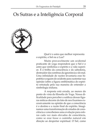 Os Yogasutras de Patañjali                  35


Os Sutras e a Inteligência Corporal




                   Qual é o astro que melhor representa
           o espírito, o Sol ou a Lua?
                   Muito provavelmente um ocidental
           praticante de yoga responderá que o Sol é o
           astro que simboliza o espírito e a vida superi-
           or. É o brilho da consciência e da sabedoria,
           destruidor das sombras da ignorância e do mal.
           Uma infinidade de razões levantaria esse hi-
           potético yoguim do ocidente para sustentar sua
           opinião sobre a figura emblemática do espíri-
           to retratada pela sua maneira de entender a
           simbologia indiana.
                   A resposta está errada, ao menos do
           ponto de vista da filosofia do Yoga. Nossa di-
           ficuldade para perceber a sutileza dessas figu-
           ras míticas decorre do fato de nos fixarmos ex-
           cessivamente na opinião de que a consciência
           é o destino e a razão final do espírito. Imagi-
           namos uma transformação de estados de cons-
           ciência e concebemos uma evolução para esfe-
           ras cada vez mais elevadas de consciência,
           como se esse fosse o caminho natural em
           direção ao despertar espiritual. O Sol, como
 