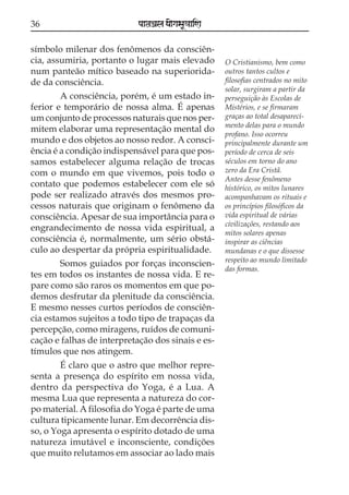 36                          paataÕala ya{gasaU«aaiNa

símbolo milenar dos fenômenos da consciên-
cia, assumiria, portanto o lugar mais elevado          O Cristianismo, bem como
num panteão mítico baseado na superiorida-             outros tantos cultos e
de da consciência.                                     filosofias centrados no mito
                                                       solar, surgiram a partir da
        A consciência, porém, é um estado in-          perseguição às Escolas de
ferior e temporário de nossa alma. É apenas            Mistérios, e se firmaram
um conjunto de processos naturais que nos per-         graças ao total desapareci-
                                                       mento delas para o mundo
mitem elaborar uma representação mental do
                                                       profano. Isso ocorreu
mundo e dos objetos ao nosso redor. A consci-          principalmente durante um
ência é a condição indispensável para que pos-         período de cerca de seis
samos estabelecer alguma relação de trocas             séculos em torno do ano
com o mundo em que vivemos, pois todo o                zero da Era Cristã.
                                                       Antes desse fenômeno
contato que podemos estabelecer com ele só             histórico, os mitos lunares
pode ser realizado através dos mesmos pro-             acompanhavam os rituais e
cessos naturais que originam o fenômeno da             os princípios filosóficos da
consciência. Apesar de sua importância para o          vida espiritual de várias
                                                       civilizações, restando aos
engrandecimento de nossa vida espiritual, a
                                                       mitos solares apenas
consciência é, normalmente, um sério obstá-            inspirar as ciências
culo ao despertar da própria espiritualidade.          mundanas e o que dissesse
                                                       respeito ao mundo limitado
        Somos guiados por forças inconscien-
                                                       das formas.
tes em todos os instantes de nossa vida. E re-
pare como são raros os momentos em que po-
demos desfrutar da plenitude da consciência.
E mesmo nesses curtos períodos de consciên-
cia estamos sujeitos a todo tipo de trapaças da
percepção, como miragens, ruídos de comuni-
cação e falhas de interpretação dos sinais e es-
tímulos que nos atingem.
        É claro que o astro que melhor repre-
senta a presença do espírito em nossa vida,
dentro da perspectiva do Yoga, é a Lua. A
mesma Lua que representa a natureza do cor-
po material. A filosofia do Yoga é parte de uma
cultura tipicamente lunar. Em decorrência dis-
so, o Yoga apresenta o espírito dotado de uma
natureza imutável e inconsciente, condições
que muito relutamos em associar ao lado mais
 