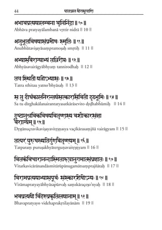 44                               paataÕala ya{gasaU«aaiNa


ABaavapaRtyayaalambanaa va&iÞaina*da || 10 ||
                                   #
Abháva pratyayálambaná vqttir nidrá || 10 ||

AnauBaUtaivaSayaasapaRma{Sa: sma&ita: || 11 ||
Anubhútavißayása,pramoßaf smqtif || 11 ||

AByaasav}ragyaaBya taiÍar{Da: || 12 ||
Abhyásavairágyábhya, tannirodhaf || 12 ||

ta³a isTata} ya~a{HByaasa: || 13 ||
Tatra sthitau yatno;bhyásaf || 13 ||

sa tau dIGa*kªalan}rntaya*satkªaras{ivata{ d&ZBaUima: || 14 ||
Sa tu dírghakálanairantaryasatkárásevito dqðhabhúmif || 14 ||

d&SqanauêaivakªivaSayaivata&SNasya vaxaIkªarsañaa
v}raagyama/ || 15 ||
Dqßþánuçravikavißayavitqßñasya vaçíkárasa,jzá vairágyam || 15 ||

tatpar pauúSaKyaat{gau*Nav}ta&SNyama/ || 16 ||
Tatpara, purußakhyáterguñavaitqßñyam || 16 ||

ivatak*ªivacaaranandaismataaÚpaanaugamaatsapaRñaata: || 17 ||
Vitarkavicáránandásmitárúpánugamátsa,prajzátaf || 17 ||

ivaramapaRtyayaaByaasapaUva*: saskªarx{Sa{Hnya: || 18 ||
Virámapratyayábhyásapúrvaf sa,skáraçeßo;nyaf || 18 ||

BavapaRtyaya{ ivadehpaRk&ªitalayaanaama/ || 19 ||
Bhavapratyayo videhaprakqtilayánám || 19 ||
 