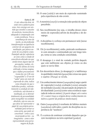 (I, 10-19)                        Os Yogasutras de Patañjali                              45

                                  10. O sono [nidrá] é um meio de expressão sustentado
                                       pela experiência de não existir.
                    Sutra I, 10
      A raiz sânscrita drai, de   11. A memória [smqti] é a retenção (não-perda) do objeto
      onde vem a palavra para          percebido.
  sono, traz consigo um sen-
  tido que envolve o conceito     12. Seu recolhimento [ou seja, o nirodha desses cinco
  de ausência, inconsciência,          meios de expressão] advém da disciplina e do de-
adequado à comparação com              sapego.
       a não-existência. Tem a
        semelhança do sono da
         morte, ou da profunda    13. A disciplina é o esforço em permanecer nele [nesse
transformação na aparência            recolhimento].
  exterior de um yoguim em
   meditação, que parece au-      14. Ele [o recolhimento], então, praticado assiduamen-
  sente do seu próprio corpo.         te com atenção e continuidade por um longo tem-
 Patañjali não faz referência         po, torna-se uma condição consolidada.
     ao sono como o estado de
consciência alterado em que
                                  15. O desapego é o sinal da vontade perfeita daquele
  ainda temos algum tipo de
                                       que está indiferente aos objetos já vistos ou dos
       percepções, sonhos, etc.
     Para este último ele teria        quais se ouviu falar.
    utilizado o termo svapna,
    que o define precisamente     16. Em decorrência disso, [o desapego] é a indiferença
         (como faz em I,38 com         às qualidades materiais [guñas] das coisas nas quais
     “svapnanidrá”). O uso de          o espírito [Puruõa] se revela.
     “nidrá” para um meio de
     expressão de citta, indica   17. Um conhecimento intenso [samprajzáta] surge a partir
        uma situação em que o
                                       de: suposição [vitarka], avaliação [vicára], sensação
 indivíduo produz, volunta-
riamente a condição de não-
                                       de realidade [ánanda] e da percepção da própria in-
    existência, seja durante a         dividualidade [asmita] (como uma existência sepa-
     meditação, ao se abstrair         rada de todas as outras). [A partir daqui, até o sutra
totalmente da personalidade            22, o autor traça a origem desse conhecimento in-
 para mergulhar na unidade             tuitivo a partir de práticas intelectuais]
     absoluta, seja no caso em
   que deixe de representar o     18. Outro [samprajzáta] é resultante de hábitos mentais
 papel de sua própria perso-          [samskáras] cultivados a partir da disciplina na ex-
       nalidade para tornar-se
                                      periência da “ausência”.
      uma outra, que pode ser
       conceitual - como o juiz
        encarnando as leis - ou   19. É a certeza de continuar existindo daqueles que ja-
     imaginária - como o ator         zem incorpóreos na terra espiritual [prakqtí].
   representando uma perso-
              nagem de ficção.
 