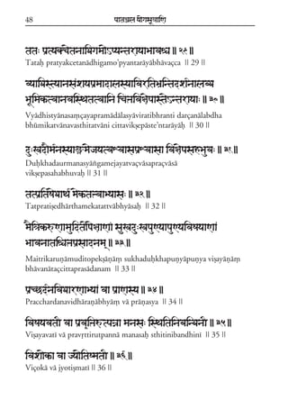 48                              paataÕala ya{gasaU«aaiNa



tata: paRtyakc{tanaaiDagama{HpyantarayaaBaavaéa || 29 ||
Tataf pratyakcetanádhigamo;pyantaráyábhávaçca || 29 ||

vyaaiDastyaanasaxayapaRmaadalasyaaivaritaBaRintadxa*naalabDa
BaUimakªtvaanavaisTatatvaaina icaÞaiva§{paast{Hntarayaa: || 30 ||
Vyádhistyánasa,çayapramádálasyáviratibhranti darçanálabdha
bhúmikatvánavasthitatváni cittavikßepáste;ntaráyáf || 30 ||


du:Kad}ma*nasyaaüm{jayatvaXvaasapaRXvaasaa iva§{pasahBauva: || 31 ||
Dufkhadaurmanasyáxgamejayatvaçvásapraçvásá
vikßepasahabhuvaf || 31 ||

tatpaRitaS{DaaTa* m{kªtaÞvaaByaasa: || 32 ||
Tatpratißedhárthamekatattvábhyásaf || 32 ||

m}i³akªúNaamauidta{p{§aaNaF sauKadu:KapauNyaapauNyaivaSayaaNaa
BaavanaataiéaÞapaRsaadnama/ || 33 ||
Maitrikaruñámuditopekßáñá, sukhadufkhapuñyápuñya vißayáñá,
bhávanátaçcittaprasádanam || 33 ||

paRcCd*naivaDaarNaaByaa vaa paRaNasya || 34 ||
Pracchardanavidhárañábhyá, vá práñasya || 34 ||

ivaSayavataI vaa paRva&iÞaútpaÍaa manasa: isTaitainabainDanaI || 35 ||
Vißayavatí vá pravqttirutpanná manasaf sthitinibandhiní || 35 ||

ivaxa{kªa vaa jya{itaSmataI || 36 ||
Viçoká vá jyotißmatí || 36 ||
 