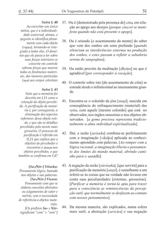 (I, 37-44)                        Os Yogasutras de Patañjali                            51

                  Sutra I, 40     37. Ou é [demonstrado pela presença de] citta, em rela-
      Ao exercitar um único           ção ao apego aos desejos [porque citta só se mani-
 tattva, que é a individuali-         festa quando não está presente o apego].
   dade universal, atman, o
yoguim se identifica plena-
                                  38. Ou é oriundo [o assentamento da mente] do saber
      mente com cada objeto
  (viõaya), tornando-se inte-         que vem dos sonhos em sono profundo [quando
grado a todos eles. O domí-           silenciam as interferências externas na produção
nio que ele passa a ter sobre         dos sonhos, e estes passam a refletir a sabedoria
    suas forças interiores se         serena do samprajzata].
        converte em controle
  sobreas forças que movem        39. Ou então provém da meditação [dhyána] no que é
todos os fenômenos materi-            agradável [por corresponder à vocação].
ais, das menores partículas
  (añu) aos corpos celestiais
                                  40. O controle sobre isto [do assentamento de citta] se
                                      estende desde o infinitesimal ao imensamente gran-
                   Sutra I, 43
      Note que a memória foi
                                      de.
     descrita em I,11 como a
  retenção do objeto percebi-     41. Encontra-se o colorido da jóia [mañi], nascida em
 do. A purificação da memó-           conseqüência do enfraquecimento (material) das
     ria é, por conseguinte, a        vqttis, com aquele [mesmo colorido] que está no
     eliminação dos aspectos          observador, nos órgãos sensoriais e nos objetos ob-
  inferiores desse objeto reti-       servados. [a gema preciosa representa tradicio-
     do, e que são os detalhes        nalmente a alma individual espiritualizada]
 percebidos pela mente mais
     grosseira. O processo de
    purificação é referido em
                                  42. Daí, a razão [savitarka] combina-se perfeitamente
       II,21 que explica que o        com a imaginação [vikalpa] aplicada ao conheci-
     objetivo do percebedor é         mento aprendido com palavras. [Ao romper com a
       encontrar o átman nos          lógica racional, a imaginação liberta o pensamen-
    objetos percebidos, o que         to dos limites do mundo material, abrindo cami-
também se confirma em I,47            nho para o samádhi]

        [Sa-/Nir-] Vitarka:       43. A negação da razão [nirvitarka], [que servirá] para a
Pensamento lógico, baseado            purificação da memória [smqti], é semelhante a um
  nos objetos e nas palavras.         referir-se às coisas que na verdade não levasse em
         [Sa-/Nir-] Vicara:           conta suas peculiaridades [externas, grosseiras].
     Pensamento com que se            [Purificar a memória é torná-la apta para trazer
  elabora conceitos abstratos         para a consciência as reminiscências da percep-
   ou julgamentos de valor e          ção sutil, que normalmente se desfazem ao contato
   mérito, sem a necessidade
                                      com nossos pensamentos].
de referência a objetos mate-
                        riais.
     [Os prefixos Sa- e Nir-      44. Da mesma maneira, são explicados, numa esfera
 significam “com” e “sem”]            mais sutil, a abstração [savicára] e sua negação
 