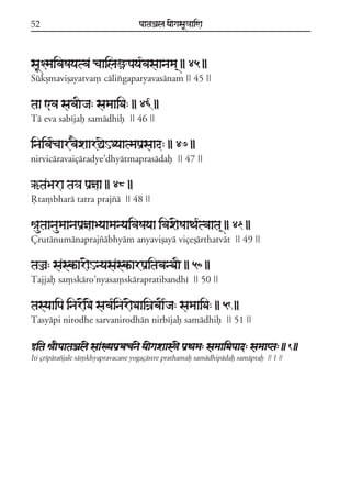 52                                  paataÕala ya{gasaU«aaiNa



saU§maivaSayatva caailaüpaya*vasaanama/ || 45 ||
Súkßmavißayatva, cálixgaparyavasánam || 45 ||

taa <va sabaIja: samaaiDa: || 46 ||
Tá eva sabíjaf samádhif || 46 ||

inaiva*caarv}xaarÓaeHDyaatmapaRsaad: || 47 ||
nirvicáravaiçáradye;dhyátmaprasádaf || 47 ||

`taBara ta³a paRñaa || 48 ||
Qta,bhará tatra prajzá || 48 ||

êautaanaumaanapaRñaaByaamanyaivaSayaa ivax{SaaTa*tvaata/ || 49 ||
Çrutánumánaprajzábhyám anyavißayá viçeßárthatvát || 49 ||

taÌa: saskªar{HnyasaskªarpaRitabanDaI || 50 ||
Tajjaf sa,skáro;nyasa,skárapratibandhí || 50 ||

tasyaaipa inar{D{ sava*inar{DaaiÍabaI*ja: samaaiDa: || 51 ||
Tasyápi nirodhe sarvanirodhán nirbíjaf samádhif || 51 ||

wita êaIpaataÕal{ saaKyapaRvacan{ ya{gaxaas³{ paRTama: samaaiDapaad: samaapta: || 1 ||
Iti çrípátazjale sá,khyapravacane yogaçástre prathamaf samádhipádaf samáptaf || 1 ||
 
