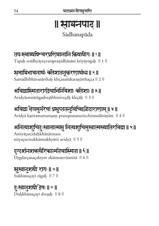 54                             paataÕala ya{gasaU«aaiNa



                          || saaDanapaad ||
                               Sádhanapáda


tapa:svaaDyaay{XvarpaRiNaDaanaaina ik®^yaaya{ga: || 1 ||
Tapaf svádhyáyeçvaraprañidhánáni kriyáyogaf || 1 ||

samaaiDaBaavanaaTa*: kl{xatanaUkªrNaaTa*éa || 2 ||
Samádhibhávanárthaf kleçatanúkarañárthaçca || 2 ||

AivaÓaaismataaragaòeSaaiBainav{xaa: kl{xaa: || 3 ||
Avidyásmitárágadveõábhiniveçáf kleçáf || 3 ||

AivaÓaa §{«amauÞareSaa paRsauptatanauivaicCÍa{daraNaama/ || 4 ||
Avidyá kõetramuttareõa, prasuptatanuvicchinnodáráñám || 4 ||

Ainatyaaxauicadu:Kaanaatmasau inatyaxauicamauKaatmaKyaaitarivaÓaa || 5 ||
Anityáçucidufkhánátmasu
nityaçucisukhátmakhyátir avidyá || 5 ||

d&gdxa*naxaktya{rekªatmataevaaismataa || 6 ||
Dqgdarçanaçaktyor ekátmatevásmitá || 6 ||

sauKaanauxayaI raga: || 7 ||
Sukhánuçayí rágaf || 7 ||

du:KaanauxayaI òeSa: || 8 ||
Dufkhánuçayí dveõaf || 8 ||
 