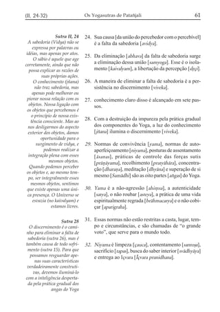(II, 24-32)                       Os Yogasutras de Patañjali                              61


                  Sutra II, 24    24. Sua causa [da união do percebedor com o percebível]
  A sabedoria (Vidya) não se          é a falta da sabedoria [avidya].
     expressa por palavras ou
 idéias, mas apenas por atos.
                                  25. Da eliminação [abhava] da falta de sabedoria surge
      O sábio é aquele que age
corretamente, ainda que não
                                      a eliminação dessa união [samyoga]. Esse é o isola-
   possa explicar as razões de        mento [kaivalyam], a libertação da percepção [dqçi].
           suas próprias ações.
      O conhecimento (jñana)      26. A maneira de eliminar a falta de sabedoria é a per-
       não traz sabedoria, mas        sistência no discernimento [viveka].
     apenas pode melhorar ou
  piorar nossa relação com os     27. conhecimento claro disso é alcançado em sete pas-
   objetos. Nossa ligação com         sos.
  os objetos que percebemos é
     o princípio de nossa exis-
    tência consciente. Mas ao
                                  28. Com a destruição da impureza pela prática gradual
  nos desligarmos do aspecto          dos componentes do Yoga, a luz do conhecimento
  exterior dos objetos, damos         [jzana] ilumina o discernimento [viveka].
          oportunidade para o
        surgimento de vidya, e    29. Normas de convivência [yama], normas de auto-
            podemos realizar a        aperfeiçoamento [niyama], posturas de assentamento
   integração plena com esses         [ ásanas ], práticas de controle das forças sutis
               mesmos objetos.        [práñáyama], recolhimento [pratyáhára], concentra-
    Quando podemos perceber
                                      ção [dharaña], meditação [dhyána] e superação de si
 os objetos e, ao mesmo tem-
   po, ser integralmente esses
                                      mesmo [Samádhi] são as oito partes [axgas] do Yoga.
    mesmos objetos, sentimos
  que existe apenas uma úni-      30. Yama é a não-agressão [ahi,sa], a autenticidade
  ca presença. O Universo se          [satya], o não roubar [asteya], a prática de uma vida
      esvazia (no kaivalyam) e        espiritualmente regrada [bráhmacarya] e o não cobi-
                estamos livres.       çar [aparigraha].

                   Sutra 28       31. Essas normas não estão restritas a casta, lugar, tem-
  O discernimento é o cami-           po e circunstâncias, e são chamadas de “o grande
nho para eliminar a falta de          voto”, que serve para o mundo todo.
 sabedoria (sutra 26), mas é
também causa de todo sofri-       32. Niyama é limpeza [çauca], contentamento [santoõa],
 mento (sutra 15). Para que           sacrifício [tapas], busca do saber interior [svádhyáya]
  possamos resguardar ape-            e entrega ao Içvara [Íçvara pranidhana].
     nas suas características
 verdadeiramente construti-
    vas, devemos iluminá-lo
com a inteligência desperta-
 da pela prática gradual dos
              angas do Yoga
 
