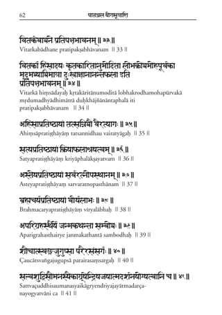 62                              paataÕala ya{gasaU«aaiNa



ivatak*ªbaaDan{ paRitapa§aBaavanama/ || 33 ||
Vitarkabádhane pratipakõabhávanam || 33 ||

ivatakªa* ihsaadya: k&ªtakªairtaanauma{idtaa la{Bak®ª{Dama{hpaUva*kªa
ma&dumaDyaaiDamaa«aa du:KaañaanaanantaPªlaa wita
pa®itapa§aBaavanama/ || 34 ||
Vitarká hi,sádayaf kqtakáritánumoditá lobhakrodhamohapúrvaká
mqdumadhyádhimátrá dufkhájzánántaphalá iti
pratipakõabhávanam || 34 ||

Aihfsaapa®itaSQayaF tatsaiÍaDa} v}rtyaaga: || 35 ||
Ahi,sápratiõóháyá, tatsannidhau vairatyágaf || 35 ||

satyapa®itaSQayaF ik®ªyaaPªlaaêayatvama/ || 36 ||
Satyapratiõóháyá, kriyáphalákõayatvam || 36 ||

Ast{yapaRitaSQayaF sava*rtna{pasTaanama/ || 37 ||
Asteyapratiõóháya, sarvaratnopasthánam || 37 ||

baRÀacaya*paRitaSQayaF vaIya*laaBa: || 38 ||
Brahmacaryapratiõóháyá, víryalábhaf || 38 ||

ApairgaRhsT}y{* janmakªTantaa samba{Da: || 39 ||
Aparigrahasthairye janmakathantá sambodhaf || 39 ||

xa}caatsvaüjaugaupsaa parErsasaga*: || 40 ||
Çaucátsvaxgajugupsá parairasa,sargaf || 40 ||

saºvaxauiõsa}manasy}kªagaR/yaeind#yajayaatmadxa*naya{gyatvaaina ca || 41 ||
Sattvaçuddhisaumanasyaikágryendriyajayátmadarça-
nayogyatváni ca || 41 ||
 