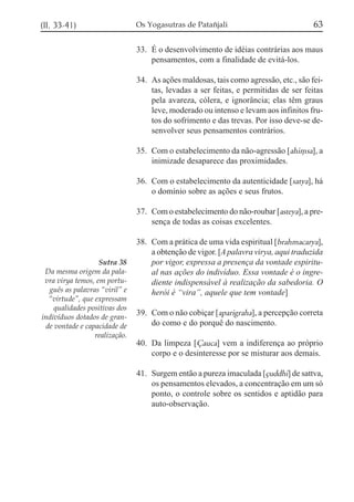 (II, 33-41)                    Os Yogasutras de Patañjali                            63

                               33. É o desenvolvimento de idéias contrárias aos maus
                                   pensamentos, com a finalidade de evitá-los.

                               34. As ações maldosas, tais como agressão, etc., são fei-
                                   tas, levadas a ser feitas, e permitidas de ser feitas
                                   pela avareza, cólera, e ignorância; elas têm graus
                                   leve, moderado ou intenso e levam aos infinitos fru-
                                   tos do sofrimento e das trevas. Por isso deve-se de-
                                   senvolver seus pensamentos contrários.

                               35. Com o estabelecimento da não-agressão [ahi,sa], a
                                   inimizade desaparece das proximidades.

                               36. Com o estabelecimento da autenticidade [satya], há
                                   o domínio sobre as ações e seus frutos.

                               37. Com o estabelecimento do não-roubar [asteya], a pre-
                                   sença de todas as coisas excelentes.

                               38. Com a prática de uma vida espiritual [brahmacarya],
                                   a obtenção de vigor. [A palavra virya, aqui traduzida
                   Sutra 38        por vigor, expressa a presença da vontade espiritu-
 Da mesma origem da pala-          al nas ações do indivíduo. Essa vontade é o ingre-
 vra virya temos, em portu-        diente indispensável à realização da sabedoria. O
  guês as palavras “viril” e       herói é “vira”, aquele que tem vontade]
  “virtude”, que expressam
    qualidades positivas dos
indivíduos dotados de gran-
                               39. Com o não cobiçar [aparigraha], a percepção correta
 de vontade e capacidade de        do como e do porquê do nascimento.
                 realização.
                               40. Da limpeza [Çauca] vem a indiferença ao próprio
                                   corpo e o desinteresse por se misturar aos demais.

                               41. Surgem então a pureza imaculada [çuddhi] de sattva,
                                   os pensamentos elevados, a concentração em um só
                                   ponto, o controle sobre os sentidos e aptidão para
                                   auto-observação.
 