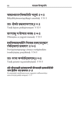 66                                  paataÕala ya{gasaU«aaiNa



baaÁaaByaantarivaSayaa§{paI catauTa*: || 51 ||
Báhyábhyántaraviõayákõepí caturthaf || 51 ||

tata: §aIyatae paRkªaxaavarNama/ || 52 ||
Tataf kõíyate prakáçávarañam || 52 ||

DaarNaasau ca ya{gyataa manasa: || 53 ||
Dhárañásu ca yogyatá manasaf || 53 ||

svaivaSayaasampaRya{gae icaºasya svaÚpaanaukªar
wvaeind#yaaNaF paRtyaahar: || 54 ||
Svaviõayásamprayoge cittasya svarúpánukára
ivendriyáñá, pratyáháraf || 54 ||

tata: parmaa vaXyataeind#yaaNaama/ || 55 ||
Tataf paramá vaçyatendriyáñám || 55 ||

wita êaIpaataÕal{ saaKyapaRvacan{ ya{gaxaas³{ saaDanainade*xa{
naama iòtaIya: paad:samaapta: || 1 ||
Iti çrípátazjale sá,khyapravacane yogaçástre sádhananirdeço
náma dvitíyaf pádaf samáptaf || 1 ||
 