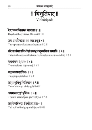 68                               paataÕala ya{gasaU«aaiNa



                           || ivaBaUitapaad ||
                                 Vibhútipáda


dexabanDaiéaºasya DaarNaa || 1 ||
Deçabandhaçcittasya dhárañá || 1 ||

ta«a paRtyayaEkªtaanataa Dyaanama/ || 2 ||
Tatra pratyayaikatánatá dhyánam || 2 ||

tadevaaTa*maa«ainaBaa*sa svaÚpaxaUnyaimava samaaiDa: || 3 ||
Tadevárthamátranirbhása, svarúpaçúnyamiva samádhif || 3 ||

«ayamaekª«a sayama: || 4 ||
Trayamekatra sa,yamaf || 4 ||

taÌayaatpaRñaala{kª: || 5 ||
Tajjayátprajzálokaf || 5 ||

tasya BaUimaSau ivainaya{ga: || 6 ||
Tasya bhúmiõu viniyogaf || 6 ||

«ayamantarü paUvae*Bya: || 7 ||
Trayam antaraxgam púrvebhyaf || 7 ||

tadipabaihrü inabaI*jasya || 8 ||
Tad api bahiraxga, nirbíjasya || 8 ||
 